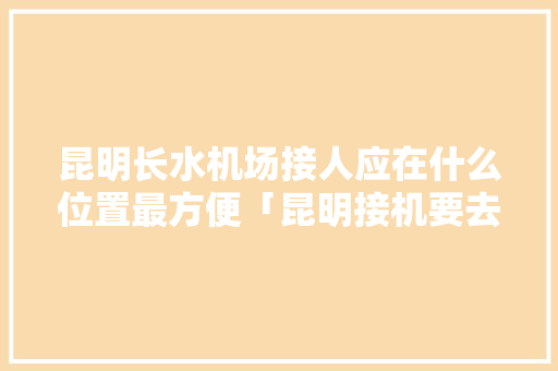 昆明长水机场接人应在什么位置最方便「昆明接机要去哪一层」 昆明长水机场接人应在什么位置最方便「昆明接机要去哪一层」 手机电脑