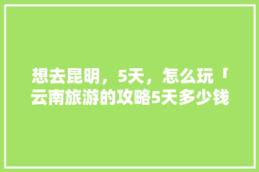 想去昆明，5天，怎么玩「云南旅游的攻略5天多少钱」 想去昆明，5天，怎么玩「云南旅游的攻略5天多少钱」 手机电脑