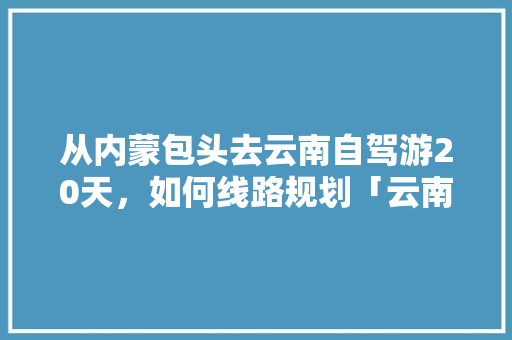 从内蒙包头去云南自驾游20天，如何线路规划「云南旅行交通方便吗」 从内蒙包头去云南自驾游20天，如何线路规划「云南旅行交通方便吗」 健康母婴
