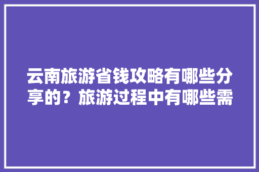 云南旅游省钱攻略有哪些分享的？旅游过程中有哪些需要注意的「云南旅游攻略8月份」 云南旅游省钱攻略有哪些分享的？旅游过程中有哪些需要注意的「云南旅游攻略8月份」 汽车常识