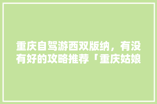 重庆自驾游西双版纳，有没有好的攻略推荐「重庆姑娘去云南旅游攻略图」 重庆自驾游西双版纳，有没有好的攻略推荐「重庆姑娘去云南旅游攻略图」 汽车常识