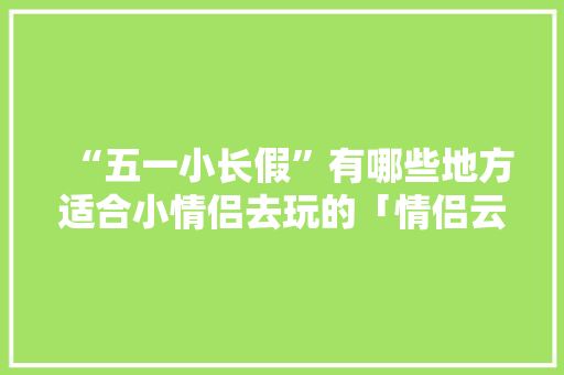 “五一小长假”有哪些地方适合小情侣去玩的「情侣云南旅游必去的景点」 “五一小长假”有哪些地方适合小情侣去玩的「情侣云南旅游必去的景点」 美食菜谱