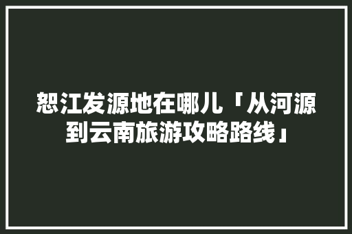 恕江发源地在哪儿「从河源到云南旅游攻略路线」 恕江发源地在哪儿「从河源到云南旅游攻略路线」 健康母婴