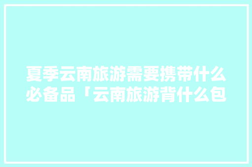 夏季云南旅游需要携带什么必备品「云南旅游背什么包」 夏季云南旅游需要携带什么必备品「云南旅游背什么包」 健康母婴