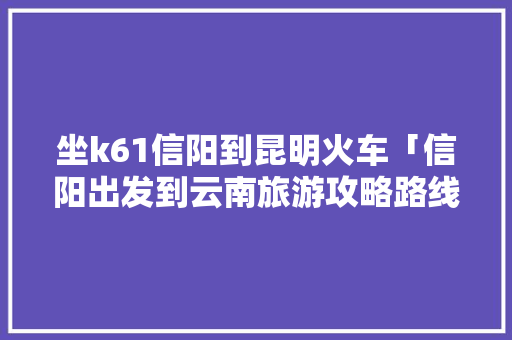 坐k61信阳到昆明火车「信阳出发到云南旅游攻略路线」 坐k61信阳到昆明火车「信阳出发到云南旅游攻略路线」 教育法律