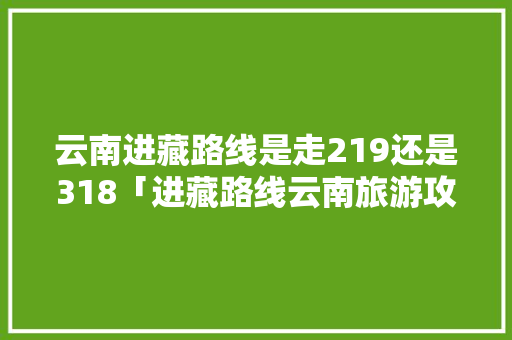 云南进藏路线是走219还是318「进藏路线云南旅游攻略」 云南进藏路线是走219还是318「进藏路线云南旅游攻略」 健康母婴