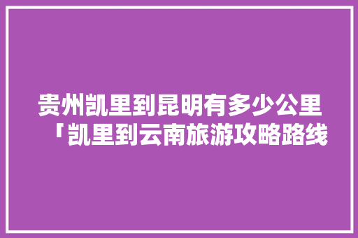 贵州凯里到昆明有多少公里「凯里到云南旅游攻略路线图」 贵州凯里到昆明有多少公里「凯里到云南旅游攻略路线图」 汽车常识