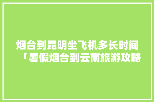 烟台到昆明坐飞机多长时间「暑假烟台到云南旅游攻略图」 烟台到昆明坐飞机多长时间「暑假烟台到云南旅游攻略图」 教育法律
