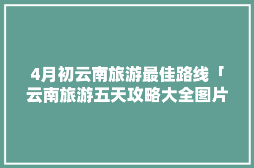 4月初云南旅游最佳路线「云南旅游五天攻略大全图片」 4月初云南旅游最佳路线「云南旅游五天攻略大全图片」 教育法律