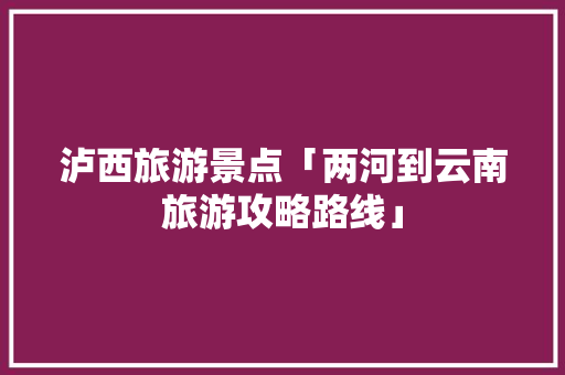 泸西旅游景点「两河到云南旅游攻略路线」 泸西旅游景点「两河到云南旅游攻略路线」 旅游攻略