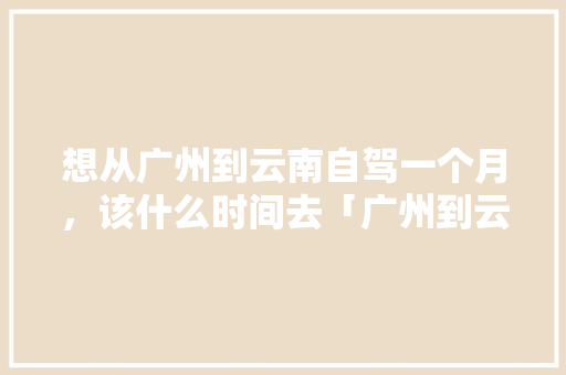 想从广州到云南自驾一个月，该什么时间去「广州到云南旅游攻略地图路线」 想从广州到云南自驾一个月，该什么时间去「广州到云南旅游攻略地图路线」 教育法律