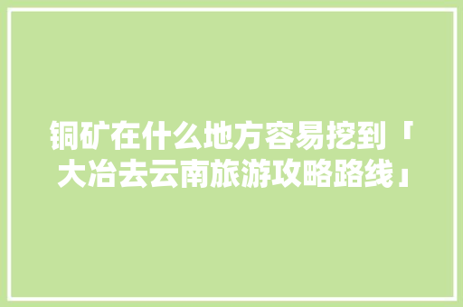 铜矿在什么地方容易挖到「大冶去云南旅游攻略路线」 铜矿在什么地方容易挖到「大冶去云南旅游攻略路线」 教育法律