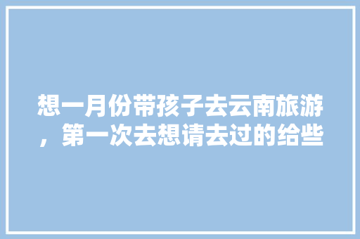想一月份带孩子去云南旅游，第一次去想请去过的给些经验「云南旅游全攻略一月份多少钱」 想一月份带孩子去云南旅游，第一次去想请去过的给些经验「云南旅游全攻略一月份多少钱」 旅游攻略