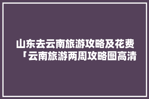 山东去云南旅游攻略及花费「云南旅游两周攻略图高清大图」 山东去云南旅游攻略及花费「云南旅游两周攻略图高清大图」 汽车常识