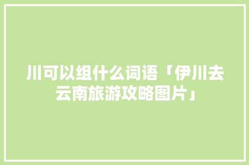 川可以组什么词语「伊川去云南旅游攻略图片」 川可以组什么词语「伊川去云南旅游攻略图片」 健康母婴