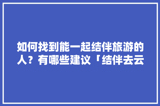 如何找到能一起结伴旅游的人？有哪些建议「结伴去云南旅游」 如何找到能一起结伴旅游的人？有哪些建议「结伴去云南旅游」 教育法律