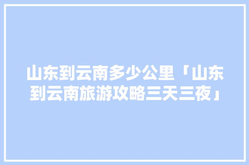 山东到云南多少公里「山东到云南旅游攻略三天三夜」 山东到云南多少公里「山东到云南旅游攻略三天三夜」 汽车常识