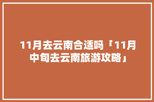 11月去云南合适吗「11月中旬去云南旅游攻略」 11月去云南合适吗「11月中旬去云南旅游攻略」 汽车常识