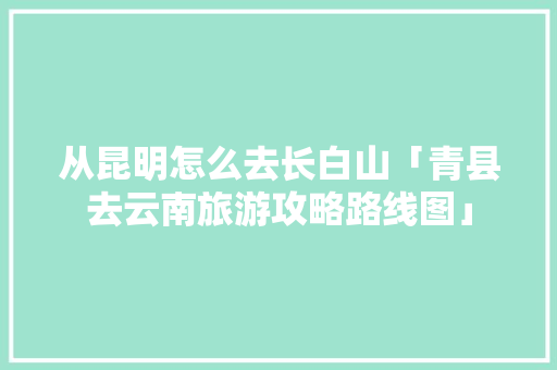 从昆明怎么去长白山「青县去云南旅游攻略路线图」 从昆明怎么去长白山「青县去云南旅游攻略路线图」 旅游攻略