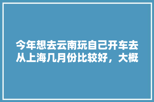 今年想去云南玩自己开车去从上海几月份比较好，大概需要多长时间「上海元旦到云南旅游攻略路线」 今年想去云南玩自己开车去从上海几月份比较好，大概需要多长时间「上海元旦到云南旅游攻略路线」 教育法律