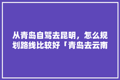 从青岛自驾去昆明，怎么规划路线比较好「青岛去云南旅游最佳路线」 从青岛自驾去昆明，怎么规划路线比较好「青岛去云南旅游最佳路线」 手机电脑