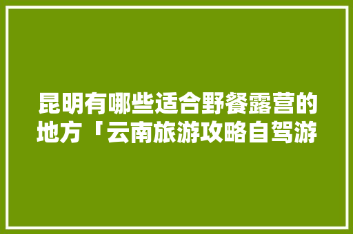昆明有哪些适合野餐露营的地方「云南旅游攻略自驾游露营路线」 昆明有哪些适合野餐露营的地方「云南旅游攻略自驾游露营路线」 手机电脑