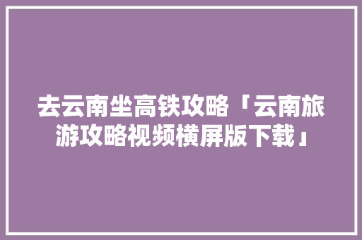 去云南坐高铁攻略「云南旅游攻略视频横屏版下载」 去云南坐高铁攻略「云南旅游攻略视频横屏版下载」 时尚穿搭