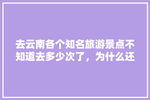 去云南各个知名旅游景点不知道去多少次了，为什么还是想去「去云南旅游必备哪些」 去云南各个知名旅游景点不知道去多少次了，为什么还是想去「去云南旅游必备哪些」 旅游攻略