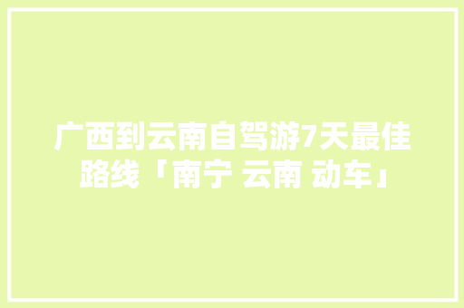 广西到云南自驾游7天最佳路线「南宁 云南 动车」 广西到云南自驾游7天最佳路线「南宁 云南 动车」 教育法律