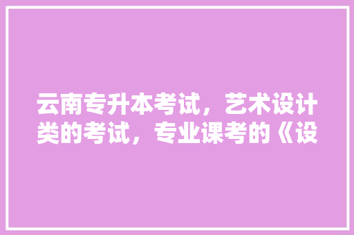 云南专升本考试，艺术设计类的考试，专业课考的《设计基础》和《专业设计》考的大体内容是什么「云南旅游手绘攻略一张纸多少钱」 云南专升本考试，艺术设计类的考试，专业课考的《设计基础》和《专业设计》考的大体内容是什么「云南旅游手绘攻略一张纸多少钱」 旅游攻略