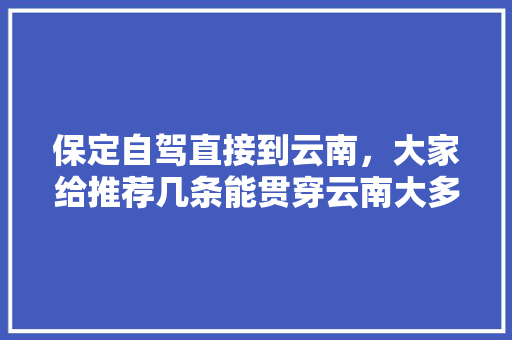 保定自驾直接到云南，大家给推荐几条能贯穿云南大多景点的路线「自驾云南旅游攻略最全路线」 保定自驾直接到云南，大家给推荐几条能贯穿云南大多景点的路线「自驾云南旅游攻略最全路线」 健康母婴
