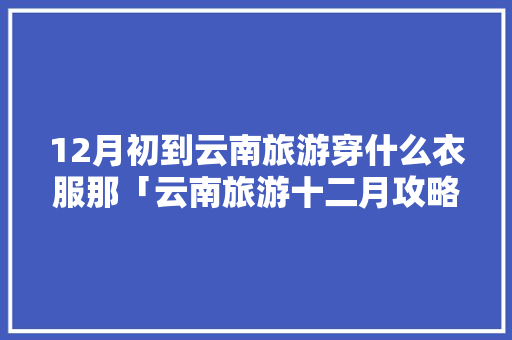 12月初到云南旅游穿什么衣服那「云南旅游十二月攻略图文大全」 12月初到云南旅游穿什么衣服那「云南旅游十二月攻略图文大全」 汽车常识