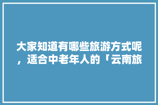 大家知道有哪些旅游方式呢，适合中老年人的「云南旅游攻略小白宫路线」 大家知道有哪些旅游方式呢，适合中老年人的「云南旅游攻略小白宫路线」 汽车常识
