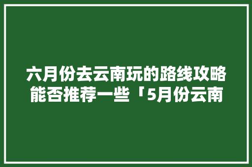 六月份去云南玩的路线攻略能否推荐一些「5月份云南旅游路线攻略图」 六月份去云南玩的路线攻略能否推荐一些「5月份云南旅游路线攻略图」 旅游攻略