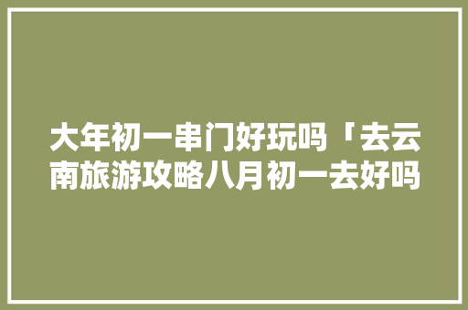 大年初一串门好玩吗「去云南旅游攻略八月初一去好吗」 大年初一串门好玩吗「去云南旅游攻略八月初一去好吗」 汽车常识