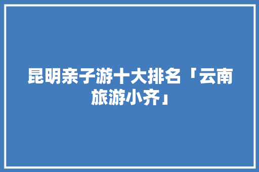 昆明亲子游十大排名「云南旅游小齐」 昆明亲子游十大排名「云南旅游小齐」 健康母婴