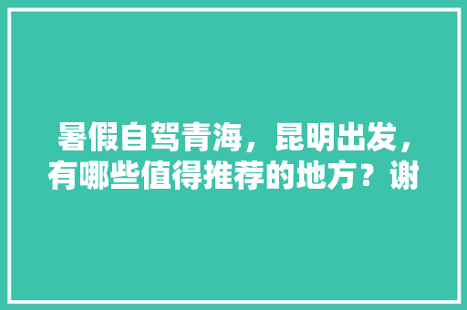 暑假自驾青海，昆明出发，有哪些值得推荐的地方？谢谢「陇南到云南旅游攻略路线」 暑假自驾青海，昆明出发，有哪些值得推荐的地方？谢谢「陇南到云南旅游攻略路线」 时尚穿搭