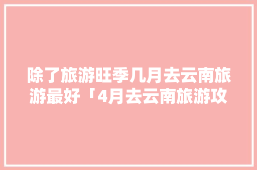 除了旅游旺季几月去云南旅游最好「4月去云南旅游攻略图文大全」 除了旅游旺季几月去云南旅游最好「4月去云南旅游攻略图文大全」 时尚穿搭