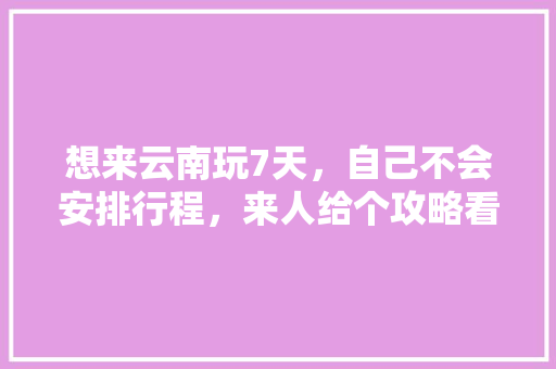 想来云南玩7天，自己不会安排行程，来人给个攻略看下吧「云南旅游攻略自驾7天路线」 想来云南玩7天，自己不会安排行程，来人给个攻略看下吧「云南旅游攻略自驾7天路线」 汽车常识