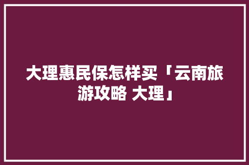 大理惠民保怎样买「云南旅游攻略 大理」 大理惠民保怎样买「云南旅游攻略 大理」 汽车常识
