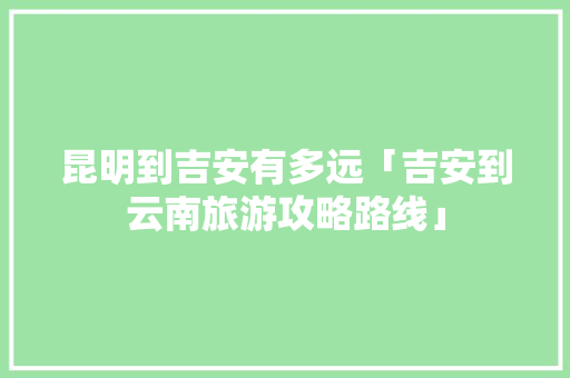 昆明到吉安有多远「吉安到云南旅游攻略路线」 昆明到吉安有多远「吉安到云南旅游攻略路线」 时尚穿搭