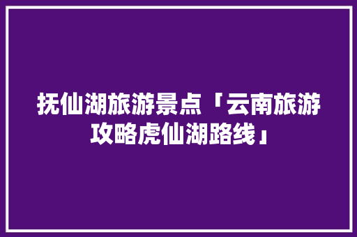 抚仙湖旅游景点「云南旅游攻略虎仙湖路线」 抚仙湖旅游景点「云南旅游攻略虎仙湖路线」 教育法律