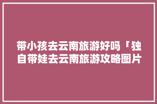 带小孩去云南旅游好吗「独自带娃去云南旅游攻略图片」 带小孩去云南旅游好吗「独自带娃去云南旅游攻略图片」 教育法律