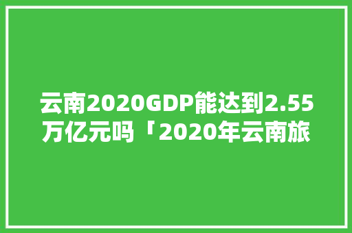 云南2020GDP能达到2.55万亿元吗「2020年云南旅游攻略大全」 云南2020GDP能达到2.55万亿元吗「2020年云南旅游攻略大全」 教育法律
