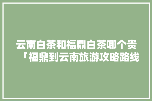 云南白茶和福鼎白茶哪个贵「福鼎到云南旅游攻略路线图」 云南白茶和福鼎白茶哪个贵「福鼎到云南旅游攻略路线图」 教育法律