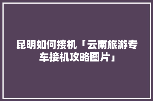 昆明如何接机「云南旅游专车接机攻略图片」 昆明如何接机「云南旅游专车接机攻略图片」 旅游攻略