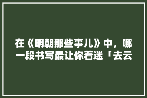 在《明朝那些事儿》中，哪一段书写最让你着迷「去云南旅游探路攻略大全图片」 在《明朝那些事儿》中，哪一段书写最让你着迷「去云南旅游探路攻略大全图片」 教育法律