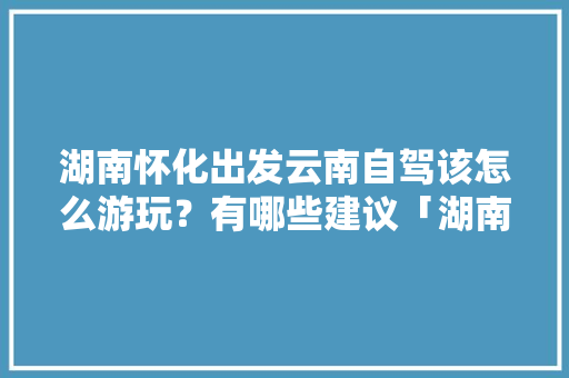 湖南怀化出发云南自驾该怎么游玩？有哪些建议「湖南飞机到云南旅游攻略路线」 湖南怀化出发云南自驾该怎么游玩？有哪些建议「湖南飞机到云南旅游攻略路线」 健康母婴