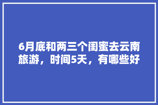 6月底和两三个闺蜜去云南旅游，时间5天，有哪些好的的路线推荐？最好有攻略「6月初云南旅游攻略视频大全」 6月底和两三个闺蜜去云南旅游，时间5天，有哪些好的的路线推荐？最好有攻略「6月初云南旅游攻略视频大全」 汽车常识