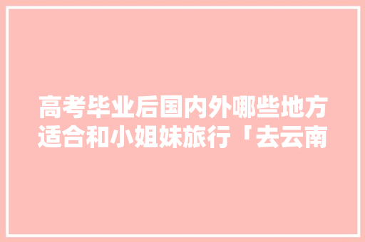 高考毕业后国内外哪些地方适合和小姐妹旅行「去云南高考」 高考毕业后国内外哪些地方适合和小姐妹旅行「去云南高考」 旅游攻略
